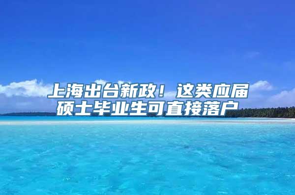 上海出台新政！这类应届硕士毕业生可直接落户