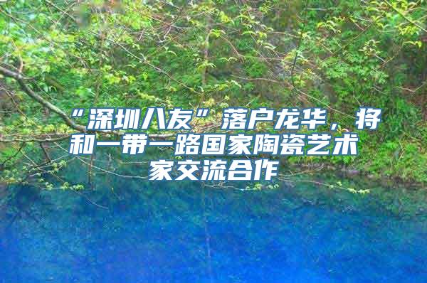 “深圳八友”落户龙华，将和一带一路国家陶瓷艺术家交流合作