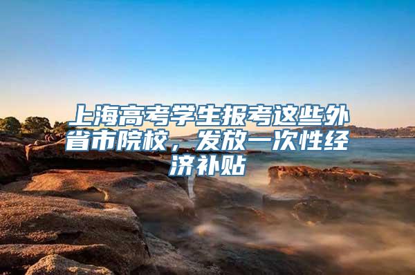 上海高考学生报考这些外省市院校，发放一次性经济补贴