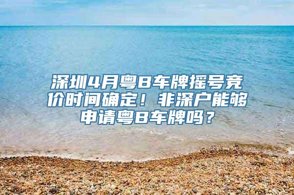 深圳4月粤B车牌摇号竞价时间确定！非深户能够申请粤B车牌吗？