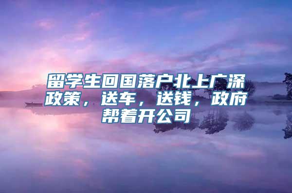 留学生回国落户北上广深政策，送车，送钱，政府帮着开公司