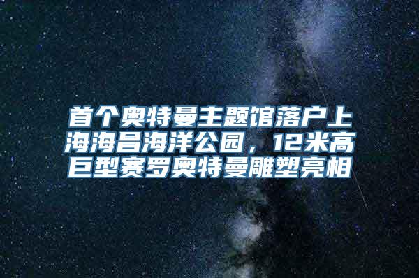 首个奥特曼主题馆落户上海海昌海洋公园，12米高巨型赛罗奥特曼雕塑亮相