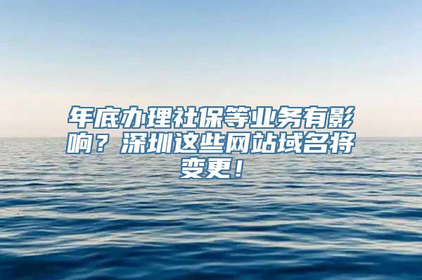 年底办理社保等业务有影响？深圳这些网站域名将变更！