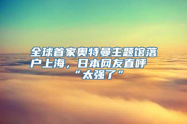 全球首家奥特曼主题馆落户上海，日本网友直呼“太强了”