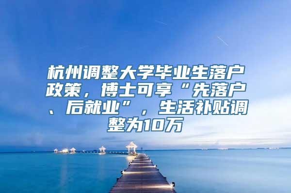 杭州调整大学毕业生落户政策，博士可享“先落户、后就业”，生活补贴调整为10万