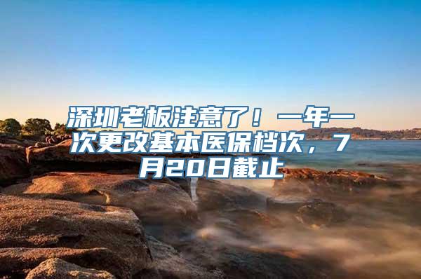 深圳老板注意了！一年一次更改基本医保档次，7月20日截止