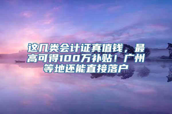 这几类会计证真值钱，最高可得100万补贴！广州等地还能直接落户