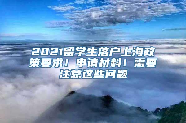 2021留学生落户上海政策要求！申请材料！需要注意这些问题