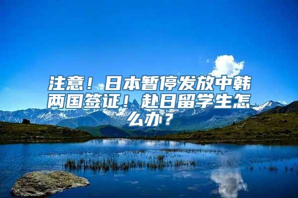 注意！日本暂停发放中韩两国签证！赴日留学生怎么办？