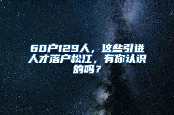 60户129人，这些引进人才落户松江，有你认识的吗？