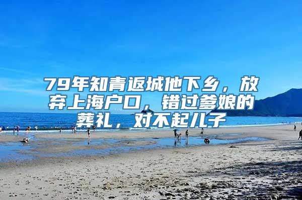 79年知青返城他下乡，放弃上海户口，错过爹娘的葬礼，对不起儿子