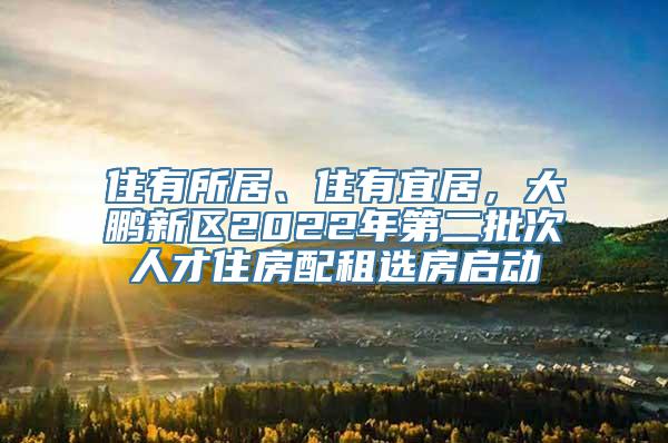 住有所居、住有宜居，大鹏新区2022年第二批次人才住房配租选房启动