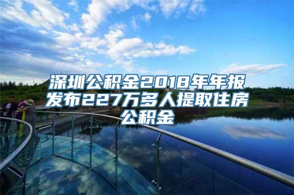 深圳公积金2018年年报发布227万多人提取住房公积金