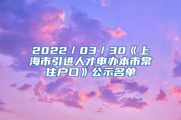 2022／03／30《上海市引进人才申办本市常住户口》公示名单