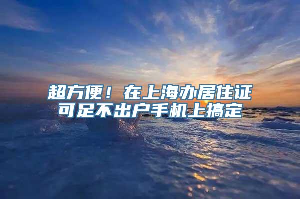 超方便！在上海办居住证可足不出户手机上搞定