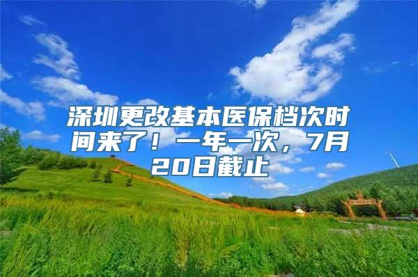 深圳更改基本医保档次时间来了！一年一次，7月20日截止