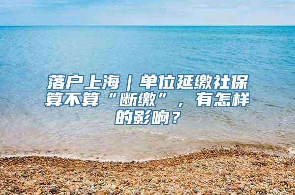 落户上海｜单位延缴社保算不算“断缴”，有怎样的影响？