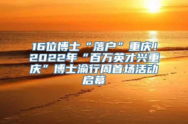 16位博士“落户”重庆！2022年“百万英才兴重庆”博士渝行周首场活动启幕