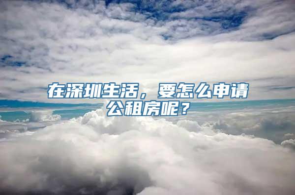 在深圳生活，要怎么申请公租房呢？