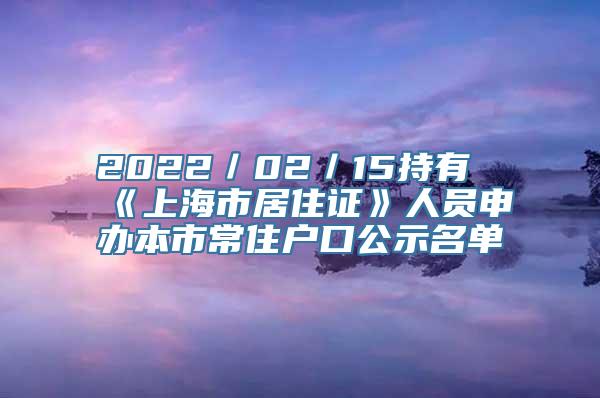 2022／02／15持有《上海市居住证》人员申办本市常住户口公示名单