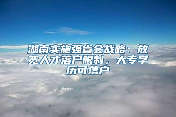 湖南实施强省会战略：放宽人才落户限制，大专学历可落户