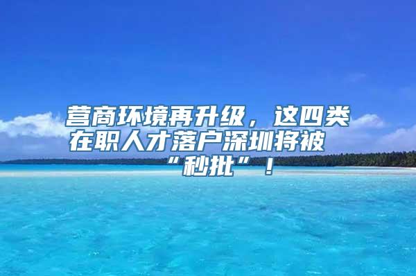 营商环境再升级，这四类在职人才落户深圳将被“秒批”！