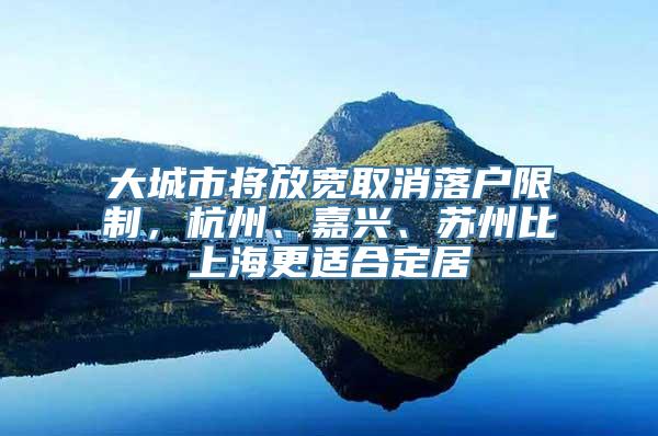 大城市将放宽取消落户限制，杭州、嘉兴、苏州比上海更适合定居