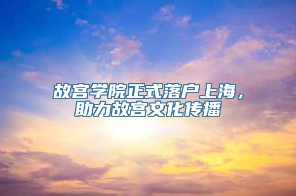 故宫学院正式落户上海，助力故宫文化传播