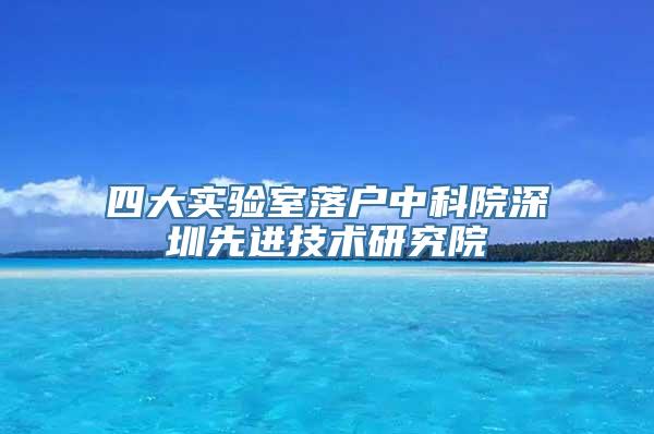 四大实验室落户中科院深圳先进技术研究院