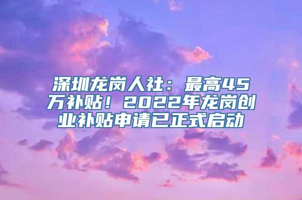 深圳龙岗人社：最高45万补贴！2022年龙岗创业补贴申请已正式启动