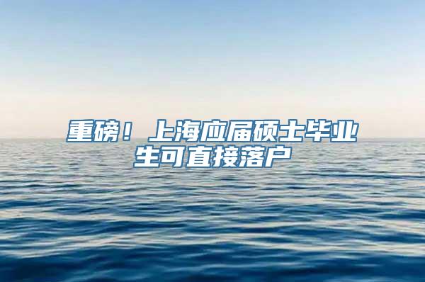 重磅！上海应届硕士毕业生可直接落户