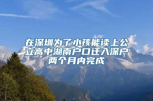 在深圳为了小孩能读上公立高中湖南户口迁入深户两个月内完成