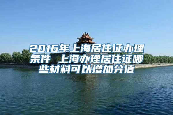 2016年上海居住证办理条件 上海办理居住证哪些材料可以增加分值