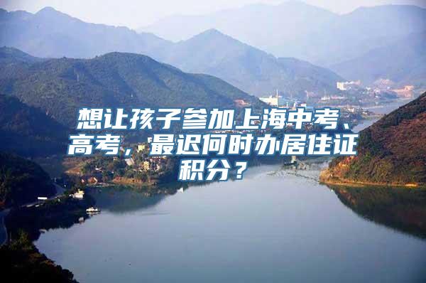 想让孩子参加上海中考、高考，最迟何时办居住证积分？