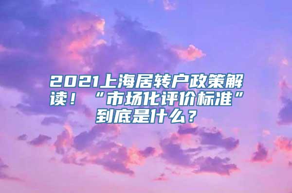 2021上海居转户政策解读！“市场化评价标准”到底是什么？