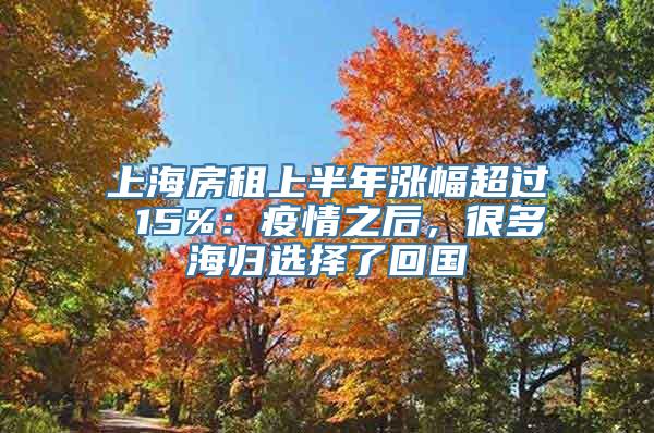 上海房租上半年涨幅超过 15%：疫情之后，很多海归选择了回国