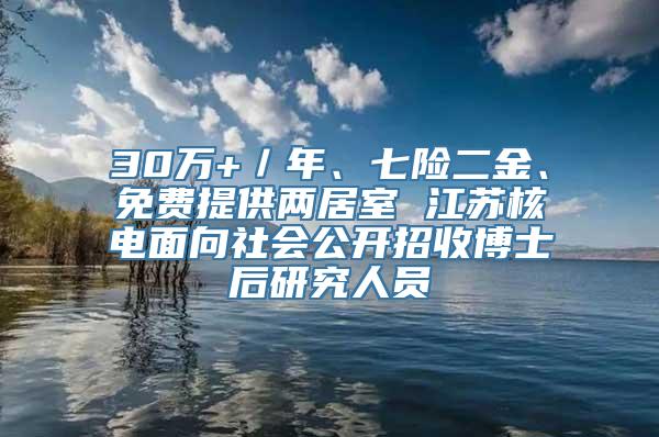 30万+／年、七险二金、免费提供两居室 江苏核电面向社会公开招收博士后研究人员