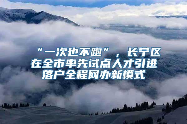 “一次也不跑”，长宁区在全市率先试点人才引进落户全程网办新模式