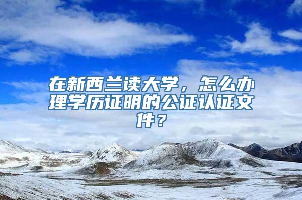 在新西兰读大学，怎么办理学历证明的公证认证文件？