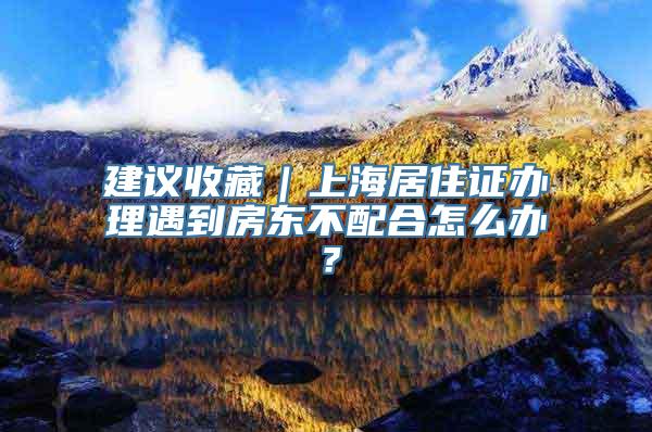 建议收藏｜上海居住证办理遇到房东不配合怎么办？