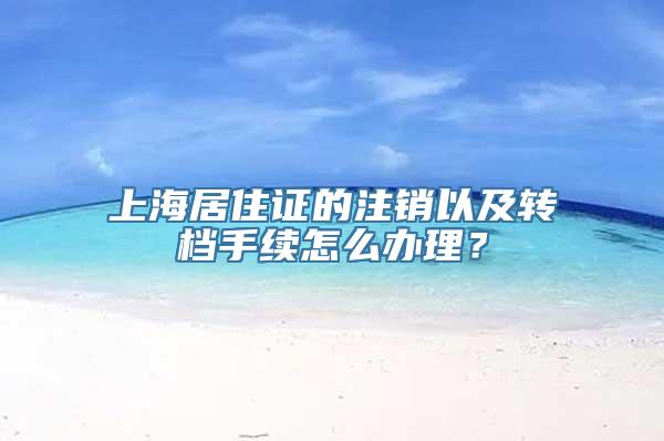 上海居住证的注销以及转档手续怎么办理？