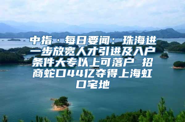 中指·每日要闻：珠海进一步放宽人才引进及入户条件大专以上可落户 招商蛇口44亿夺得上海虹口宅地