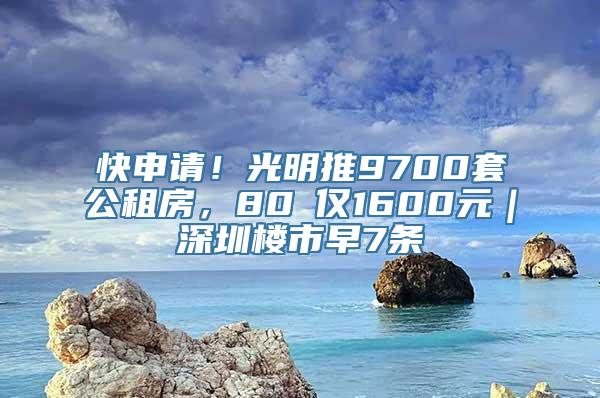 快申请！光明推9700套公租房，80㎡仅1600元｜深圳楼市早7条