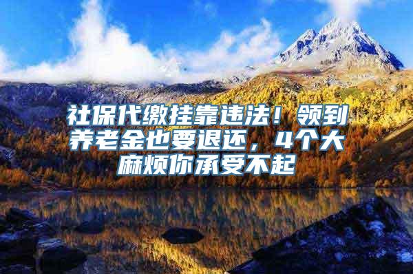 社保代缴挂靠违法！领到养老金也要退还，4个大麻烦你承受不起