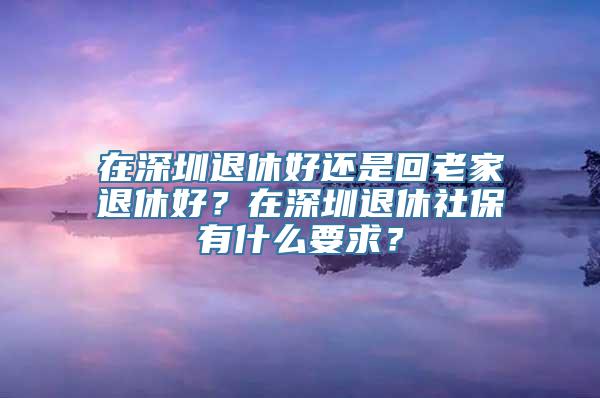 在深圳退休好还是回老家退休好？在深圳退休社保有什么要求？