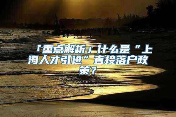 「重点解析」什么是“上海人才引进”直接落户政策？