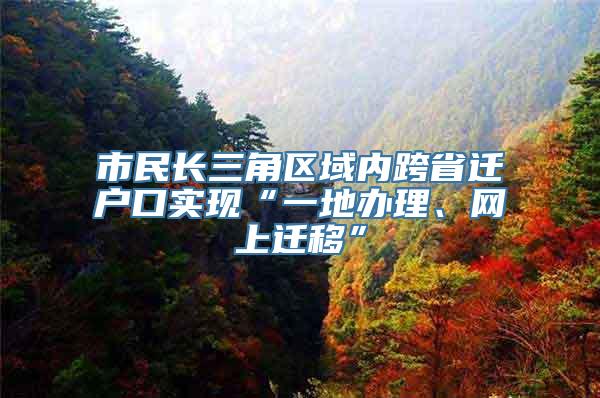 市民长三角区域内跨省迁户口实现“一地办理、网上迁移”