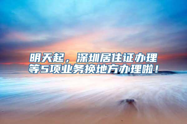 明天起，深圳居住证办理等5项业务换地方办理啦！