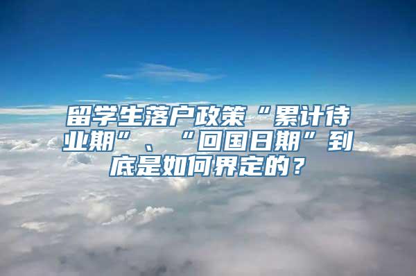 留学生落户政策“累计待业期”、“回国日期”到底是如何界定的？