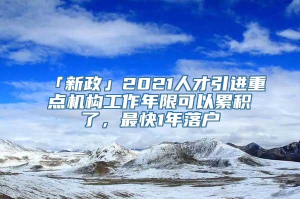 「新政」2021人才引进重点机构工作年限可以累积了，最快1年落户